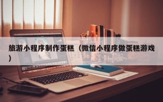 上饶旅游小程序制作蛋糕（微信小程序做蛋糕游戏）